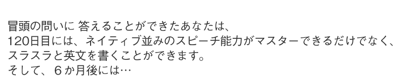 冒頭の問いに 答えることが出来たあなたは、120日目には、ネイティブ並みのスピーチ能力がマスターできるだけでなく、スラスラと英文を書くことができます。