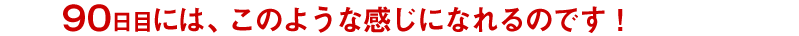 90日目には、このような感じになれるのです!