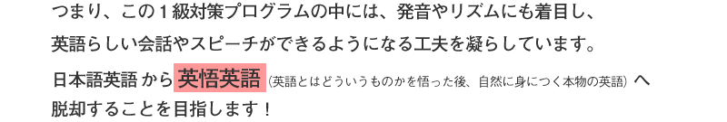 つまり、この1級対策プログラムの中には、発音やリズムにも着目し、英語らしい会話やスピーチができるようになる工夫を凝らしています。日本語英語から英悟英語(英語とはどういうものかを悟った後、 自然に身につく本物の英語)へ脱却することを目指します!