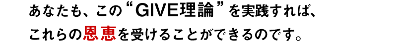 あなたも、この“GIVE理論”を実践すれば、これらの恩恵を受けることができるのです。