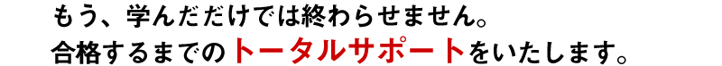 もう、学んだだけでは終わらせません。合格するまでの トータルサポート をいたします。