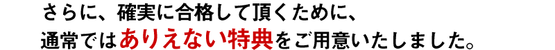 さらに、確実に合格して頂くために、通常では ありえない特典をご用意いたしました。